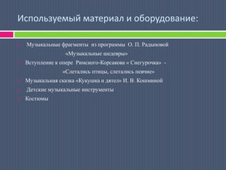 Используемый материал и оборудование: Музыкальные фрагменты  из программы  О. П. Радыновой                                  «Музыкальные шедевры»Вступление к опере  Римского-Корсакова « Снегурочка»  -                                «Слетались птицы, слетались певчие»Музыкальная сказка «Кукушка и дятел» И. В. Кошминой Детские музыкальные инструментыКостюмы