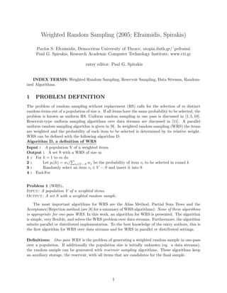 Weighted Random Sampling (2005; Efraimidis, Spirakis)

     Pavlos S. Efraimidis, Democritus University of Thrace, utopia.duth.gr/˜pefraimi
     Paul G. Spirakis, Research Academic Computer Technology Institute, www.cti.gr

                                  entry editor: Paul G. Spirakis


    INDEX TERMS: Weighted Random Sampling, Reservoir Sampling, Data Streams, Random-
ized Algorithms.


1    PROBLEM DEFINITION
The problem of random sampling without replacement (RS) calls for the selection of m distinct
random items out of a population of size n. If all items have the same probability to be selected, the
problem is known as uniform RS. Uniform random sampling in one pass is discussed in [1, 5, 10].
Reservoir-type uniform sampling algorithms over data streams are discussed in [11]. A parallel
uniform random sampling algorithm is given in [9]. In weighted random sampling (WRS) the items
are weighted and the probability of each item to be selected is determined by its relative weight.
WRS can be deﬁned with the following algorithm D:
Algorithm D, a deﬁnition of WRS
Input : A population V of n weighted items
Output : A set S with a WRS of size m
1 : For k = 1 to m do
2:       Let pi (k) = wi / sj ∈V −S wj be the probability of item vi to be selected in round k
3:       Randomly select an item vi ∈ V − S and insert it into S
4 : End-For


Problem 1 (WRS).
Input: A population V of n weighted items.
Output: A set S with a weighted random sample.

     The most important algorithms for WRS are the Alias Method, Partial Sum Trees and the
Acceptance/Rejection method (see [8] for a summary of WRS algorithms). None of these algorithms
is appropriate for one-pass WRS. In this work, an algorithm for WRS is presented. The algorithm
is simple, very ﬂexible, and solves the WRS problem over data streams. Furthermore, the algorithm
admits parallel or distributed implementation. To the best knowledge of the entry authors, this is
the ﬁrst algorithm for WRS over data streams and for WRS in parallel or distributed settings.

Deﬁnitions: One-pass WRS is the problem of generating a weighted random sample in one-pass
over a population. If additionally the population size is initially unknown (eg. a data streams),
the random sample can be generated with reservoir sampling algorithms. These algorithms keep
an auxiliary storage, the reservoir, with all items that are candidates for the ﬁnal sample.




                                                  1
 