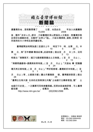 遍臺灣各地，里程數累積了                公里，也因此在              年加入央廣團隊
                   15,000                 2008
後，製作「步步人文」節目，介紹臺灣的深山野溪及人文風俗；對臺灣宗教
及信仰也喜歡的他，另製作「出神入 』 ，介紹台灣佛教、
                『話 」       道教、民間信 仰
所崇拜的大小神明及崇拜禮俗等。

         臺博館開放時間為週二至週日上午           時至下午 時，全票    元、半
                              10       5     20
票        元，除「百年鏗鏘‧聲音紀事」巡迴特展（展出至 月   日）外，另同
    10                         3 13
時展出「劍舞楚天－越王勾踐劍暨楚國出土文物展」（至 月   日止）、
                         2 13
「兩棲爬蟲動物─適應與保育特展」（至 月   日止）「天旋地 轉 認識臺
                          、
                  4 24          ~
灣天然災害特展」（至 月 日止）、
                「呷好稻香報 —臺灣新好米特展」 至
                                （
          5 1                     8
月        日止）等，土銀展示館（臺北市襄陽路               號、臺博館斜對面）展出
    28                              25
「臺博古生物大展 生命的史詩與演化共舞 土地銀行古蹟修復室 、 「
                   」
                   、
                   「         」暨                        土
        ~
地銀行行史室」     ，一次購票可同時參觀兩館。            民眾如欲查詢詳情，可上臺博
館官網                        、或電洽               查詢。
    http://www.ntm.gov.tw/      (02)2382-2566




                     第 2 頁，共 1 頁
 