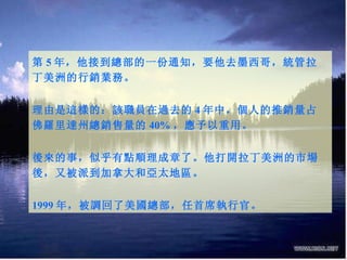 第 5 年，他接到總部的一份通知，要他去墨西哥，統管拉丁美洲的行銷業務。 理由是這樣的：該職員在過去的 4 年中，個人的推銷量占佛羅里達州總銷售量的 40% ，應予以重用。 後來的事，似乎有點順理成章了。他打開拉丁美洲的市場後，又被派到加拿大和亞太地區。 1999 年，被調回了美國總部，任首席執行官。 