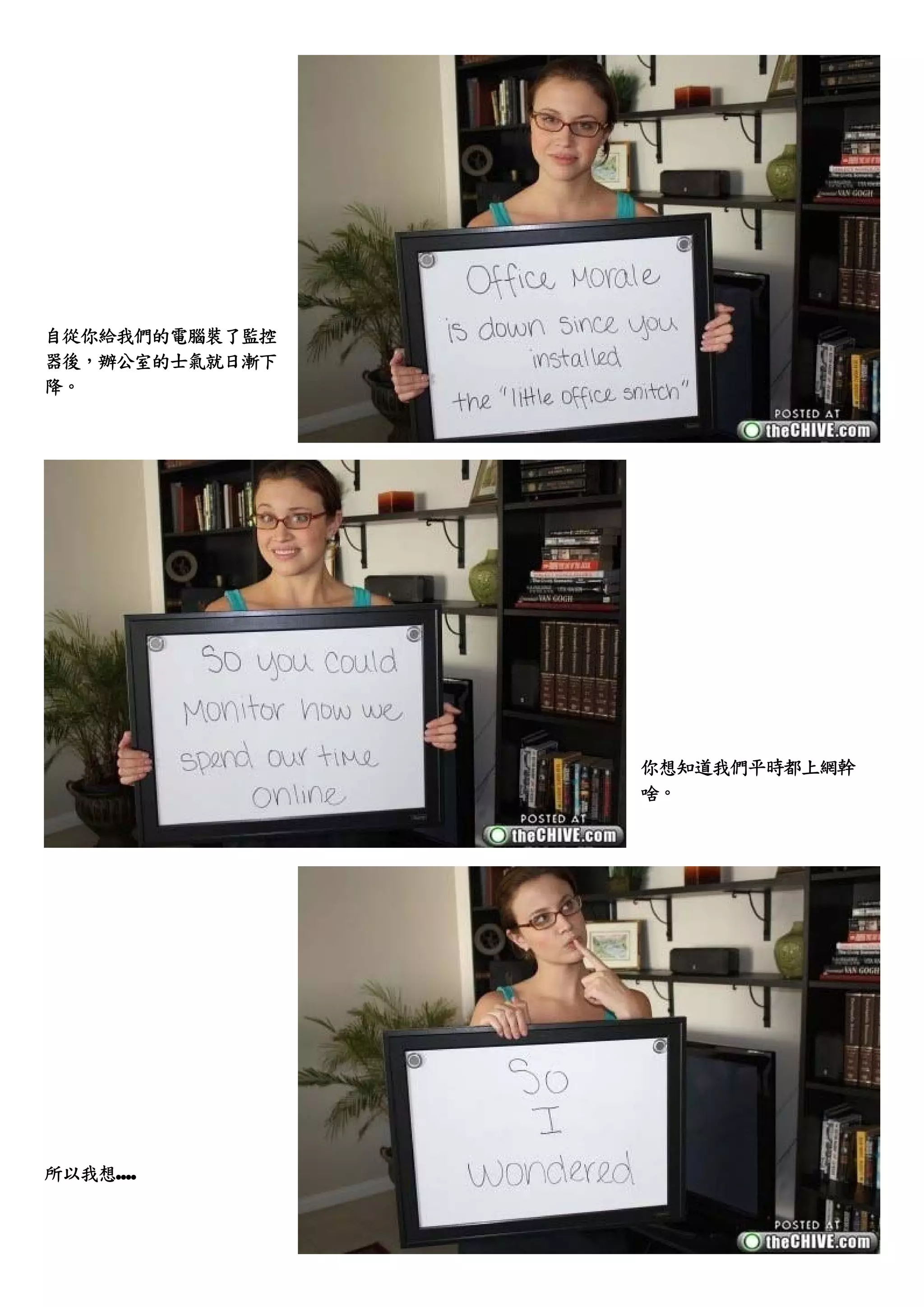 自從你給我們的電腦裝了監控
器後，辦公室的士氣就日漸下
降。




                你想知道我們平時都上網幹
                啥。




所以我想....
 