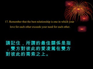17. Remember that the best relationship is one in which your love for each other exceeds your need for each other. 請記住，所謂的最佳關係是指，雙方對彼此的愛凌駕在雙方對彼此的需索之上。 