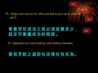18.  Judge your success by what you had to give up in order to get it. 看看您在成功之前必須放棄多少，就足可衡量成功的程度。 19. Approach love and cooking with reckless abandon. 愛和烹飪之道即在恣情任性而為。 