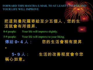 FORWARD THIS MANTRA E-MAIL TO AT LEAST 5 PEOPLE AND YOUR LIFE WILL IMPROVE 0-4 people: Your life will improve slightly. 5-9 people: Your life will improve to your liking. 把這則曼陀羅寄給至少五個人，您的生活就會有所提昇 。 傳給 0-4 人：   您的生活會稍有提昇。 5-9 人 ：  生活的改善程度會令您稱心如意。 