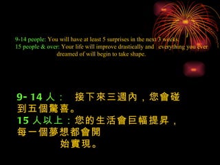 9-14 people:  You will have at least 5 surprises in the next 3 weeks. 15 people & over:  Your life will improve drastically and  everything you ever  dreamed of will begin to take shape. 9-14 人：  接下來三週內，您會碰到五個驚喜。 15 人以上： 您的生活會巨幅提昇，每一個夢想都會開  始實現。 