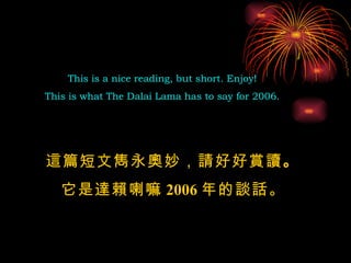 This is a nice reading, but short. Enjoy!  This is what The Dalai Lama has to say for 2006.  這篇短文雋永奧妙，請好好賞讀 。 它是達賴喇嘛 2006 年的談話 。 