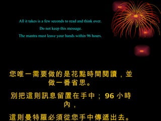 All it takes is a few seconds to read and think over.  Do not keep this message. The mantra must leave your hands within 96 hours.  您唯一需要做的是花點時間閱讀，並做一番省思。 別把這則訊息留置在手中； 96 小時內， 這則曼特羅必須從您手中傳遞出去。 