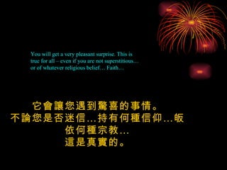 You will get a very pleasant surprise. This is true for all – even if you are not superstitious…  or of whatever religious belief… Faith… 它會讓您遇到驚喜的事情。 不論您是否迷信…持有何種信仰…皈依何種宗教… 這是真實的。 