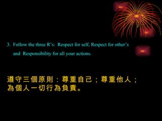 3.  Follow the three R’s:  Respect for self, Respect for other’s  and  Responsibility for all your actions. 遵守三個原則：尊重自己；尊重他人；為個人一切行為負責。 