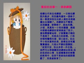 寬容的故事一：佛家禪語

相傳古代有位老禪師，一日晚在禪
院外散步，突見牆角邊有一張椅子，
他一看便知有位出家人違犯寺規越
牆出去溜躂了。老禪師也不聲張，
走到牆邊，移開椅子，就地而蹲。
少頃，果真有一小和尚翻牆，黑暗
中踩著老禪師的背脊跳進了院子。
當他雙腳著地時，才發覺剛才踏的
不是椅子，而是自己的師傅。小和
尚頓時驚慌失措，張口結舌。但出
乎小和尚意料的是，師傅並沒有厲
聲責備他，只是以平靜的語調說：
「夜深天涼，快去多穿一件衣服。」
我們可以想像聽到老禪師此話後,他
的徒弟的心情，在這種寬容的無聲
的教育中，徒弟不是被他的錯誤懲
罰了，而是被教育了。
 