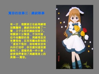 寬容的故事三：總統軼事


有一次，理髮師正在給周總理
刮鬍鬚時，總統突然咳嗽了一
聲，刀子立即把臉給刮破了。
理髮師十分緊張，不知所措，
但令他驚訝的是，周總理並沒
有責怪他，反而和藹地對他說：
「這並不怪你，我咳嗽前沒有
向你打招呼，你怎麼知道我要
動呢？」這雖然是一件小事，
卻使我們看到了周總理身上的
美德──寬容。
 