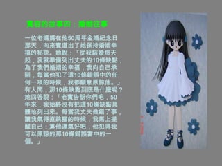 寬容的故事四：婚姻往事
一位老媽媽在他50周年金婚紀念日
那天，向來賓道出了她保持婚姻幸
福的秘訣。她說：「從我結婚那天
起，我就準備列出丈夫的10條缺點，
為了我們婚姻的幸福，我向自己承
諾，每當他犯了這10條錯誤中的任
何一項的時候，我都願意原諒他。」
有人問，那10條缺點到底是什麼呢？
她回答說：「老實告訴你們吧，50
年來，我始終沒有把這10條缺點具
體地列出來。每當我丈夫做錯了事，
讓我氣得直跳腳的時候，我馬上提
醒自己：算他運氣好吧，他犯得我
可以原諒的那10條錯誤當中的一
個。」
 