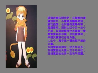 這個故事告訴我們：在婚姻的漫
漫旅程中，不會總是豔陽高照，
鮮花盛開，也同樣有夏暑冬寒，
風霜雪雨。面對生活中的一些小
矛盾，如果能像那位老媽媽一樣，
學會寬容和忍讓，你就會發現，
幸福其實就在你的身邊。
人生中，寬容是一種無堅不摧的
力量。
互相寬容的朋友一定百年同舟；
互相寬容的夫妻一定千年共枕；
互相寬容的世界一定和平美麗。
 