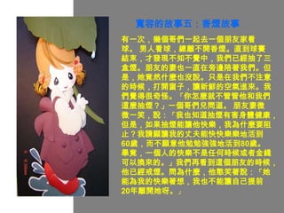 寬容的故事五：香煙故事
有一次，幾個哥們一起去一個朋友家看
球。 男人看球，總離不開香煙。直到球賽
結束，才發現不知不覺中，我們已經抽了三
盒煙。朋友的妻也一直在旁邊陪著我們。但
是，她竟然什麼也沒說。只是在我們不注意
的時候，打開窗子，讓新鮮的空氣進來。我
們覺得很奇怪。「你怎麼就不管管他和我們
這麼抽煙？」一個哥們兒問道。 朋友妻微
微一笑，說：「我也知道抽煙有害身體健康，
但是，如果抽煙能讓他快樂，我為什麼要阻
止？我請願讓我的丈夫能快快樂樂地活到
60歲，而不願意他勉勉強強地活到80歲。
畢竟，一個人的快樂不是任何時候或者金錢
可以換來的。」我們再看到這個朋友的時候，
他已經戒煙。問為什麼，他憨笑著說：「她
能為我的快樂著想，我也不能讓自己提前
20年離開她呀。」
 