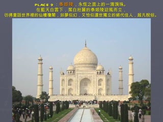 PLACE 9 ： 泰姬陵 ，永恆之面上的一滴淚珠。 在藍天白雲下，潔白壯麗的泰姬陵迎風而立， 彷彿童話世界裡的仙樓瓊閣，如夢似幻，又恰似遺世獨立的絕代佳人，超凡脫俗。 