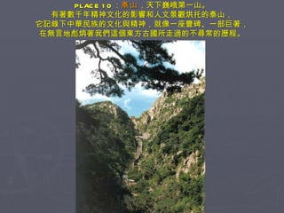 PLACE 10 ： 泰山 ，天下巍峨第一山。 有著數千年精神文化的影響和人文景觀烘托的泰山， 它記錄下中華民族的文化與精神，就像一座豐碑、一部巨著， 在無言地彪炳著我們這個東方古國所走過的不尋常的歷程。 
