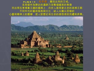 PLACE 13 ： 吳哥窟 ，雕刻出來的王城。 吳哥窟作為歷史的遺跡乃至整個國家的象徵 而出現在柬埔寨王國的國旗上，向世人展現著古老的高棉王朝 不同年代的藝術風格與文化，給人以難以言喻的 心靈和精神上的震撼，使人對歷史和生命的感悟得到洗禮和昇華。 