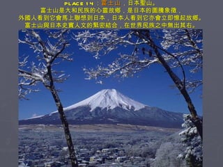 PLACE 14 ： 富士山 ，日本聖山。 富士山是大和民族的心靈故鄉，是日本的圖騰象徵， 外國人看到它會馬上聯想到日本，日本人看到它亦會立即憶起故鄉。 富士山與日本史實人文的緊密結合，在世界民族之中無出其右。 