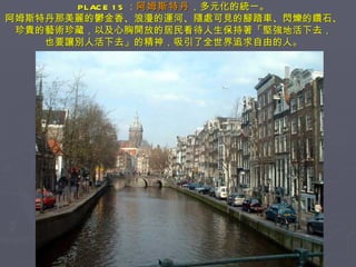 PLACE 15 ： 阿姆斯特丹 ，多元化的統一。 阿姆斯特丹那美麗的鬱金香、浪漫的運河、隨處可見的腳踏車、閃爍的鑽石、珍貴的藝術珍藏，以及心胸開放的居民看待人生保持著「堅強地活下去， 也要讓別人活下去」的精神，吸引了全世界追求自由的人。 