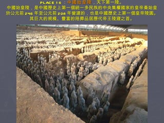 PLACE 16 ： 中國始皇陵 ，天下第一陵。 中國始皇陵，是中國歷史上第一個統一多民族的中央集權國家的皇帝秦始皇 於公元前 246 年至公元前 208 年營建的，也是中國歷史上第一個皇帝陵園。 其巨大的規模、豐富的陪葬品居歷代帝王陵寢之首。 