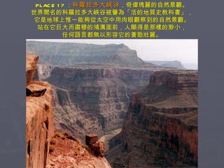 PLACE 17 ： 科羅拉多大峽谷 ，奇偉瑰麗的自然景觀。 世界聞名的科羅拉多大峽谷被譽為「活的地質史教科書」， 它是地球上惟一能夠從太空中用肉眼觀察到的自然景觀。 站在它巨大而肅穆的鴻溝面前，人顯得是那樣的渺小， 任何語言都無以形容它的蒼勁壯麗。 