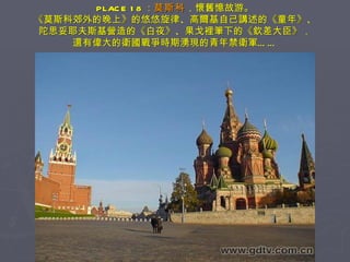 PLACE 18 ： 莫斯科 ，懷舊憶故游。 《莫斯科郊外的晚上》的悠悠旋律、高爾基自己講述的《童年》、 陀思妥耶夫斯基營造的《白夜》、果戈裡筆下的《欽差大臣》， 還有偉大的衛國戰爭時期湧現的青年禁衛軍…… 