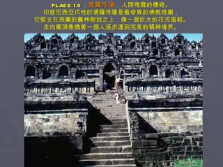 PLACE 19 ： 婆羅浮屠 ，人間瑰寶的傳奇。 印度尼西亞爪哇的婆羅浮屠是最奇異的佛教塔廟， 它堅立在周圍的叢林樹冠之上，像一個巨大的花式蛋糕。 走向廟頂象徵著一個人逐步達到完美的精神境界。 