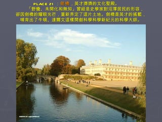 PLACE 21 ： 劍橋 ，英才濟濟的文化聖殿。　　 　　「野蠻、未開化和無知」曾經是史學家對沼澤居民的形容， 卻因劍橋的耀眼光芒，重新界定了這片土地。劍橋是英才的搖籃， 哺育出了牛頓、達爾文這樣開創科學科學新紀元的科學大師。 