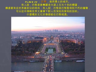PLACE 22 ： 巴黎 ，崇拜勇士的城市。 　　有人說，巴黎是香榭麗舍大道上五光十色的櫥窗， 傳達著來自世界最前沿的時尚；有人說，巴黎是巴黎聖母院不朽的鐘聲， 可以從中領略世界文豪筆下對人性深刻而犀利的剖析。 什麼樣的文化好像都能在巴黎相遇。 