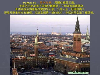 PLACE 25 ： 哥本哈根 ，美麗的童話王國。 　　你是否已經老得不再適合聽童話了？如果你這麼認為， 哥本哈根必然能夠改變你的心意。小美人魚，記得她嗎？ 那是丹麥最有名的路標。走進這個夢一般的城市，你就如同走進了童話裡。 