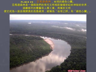 PLACE 26 ： 亞馬遜森林 ，地球的綠色心臟。 　　亞馬遜森林是一個與我們的現代文明相距幾個世紀的神秘的世界， 遠離都市的塵囂和人類工業、商業的文明， 使它成為一座返璞歸真的孤島綠洲，被稱為「地球之肺」和「綠色心臟」。 