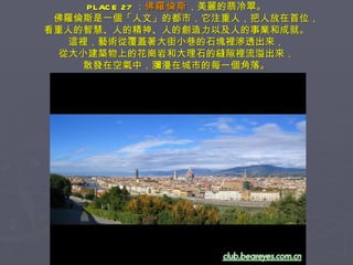 PLACE 27 ： 佛羅倫斯 ，美麗的翡冷翠。 　　佛羅倫斯是一個「人文」的都市，它注重人，把人放在首位， 看重人的智慧、人的精神、人的創造力以及人的事業和成就。 這裡，藝術從覆蓋著大街小巷的石塊裡滲透出來， 從大小建築物上的花崗岩和大理石的縫隙裡流溢出來， 散發在空氣中，瀰漫在城市的每一個角落。 