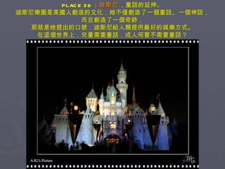 PLACE 28 ： 迪斯尼 ，童話的延伸。 迪斯尼樂園是美國人創造的文化，她不僅創造了一個童話、一個神話， 而且創造了一個奇跡， 那就是她提出的口號：迪斯尼給人類提供最好的娛樂方式。 在這個世界上，兒童需要童話，成人何嘗不需要童話？ 
