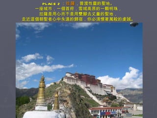 PLACE 2 ： 拉薩 ，普渡性靈的聖地。 一座城市，一個首府，雪域高原的一顆明珠， 拉薩是用心而不是用雙腳去丈量的聖地， 走近這個朝聖者心中永遠的歸宿，你必須懷著萬般的虔誠。 