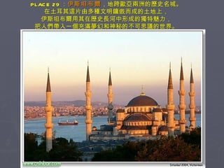 PLACE 29 ： 伊斯坦布爾 ，地跨歐亞兩洲的歷史名城。 在土耳其這片由多種文明鑲嵌而成的土地上， 伊斯坦布爾用其在歷史長河中形成的獨特魅力， 把人們帶入一個充滿夢幻和神秘的不可思議的世界。 