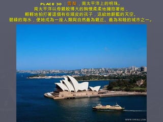 PLACE 30 ： 雪梨 ，南太平洋上的明珠。 南太平洋以母親般博大的胸懷柔柔地擁抱著她， 輕輕地拍打著這個有些頑皮的孩子，送給她蔚藍的天空、 碧綠的海水，便她成為一座人類與自然最為親近、最為和睦的城市之一。 
