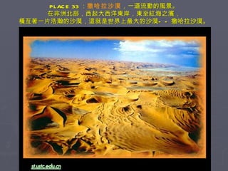 PLACE 33 ： 撒哈拉沙漠 ，一道流動的風景。 在非洲北部，西起大西洋東岸，東至紅海之濱， 橫亙著一片浩瀚的沙漠，這就是世界上最大的沙漠——撒哈拉沙漠。 