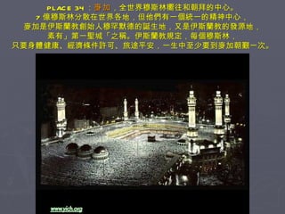 PLACE 34 ： 麥加 ，全世界穆斯林嚮往和朝拜的中心。 7 億穆斯林分散在世界各地，但他們有一個統一的精神中心， 麥加是伊斯蘭教創始人穆罕默德的誕生地，又是伊斯蘭教的發源地， 素有」第一聖城「之稱。伊斯蘭教規定，每個穆斯林， 只要身體健康、經濟條件許可、旅途平安，一生中至少要到麥加朝覲一次。 