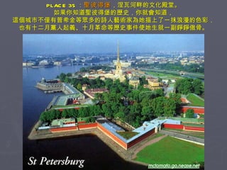 PLACE 35 ： 聖彼得堡 ，涅瓦河畔的文化殿堂。 如果你知道聖彼得堡的歷史，你就會知道， 這個城市不僅有普希金等眾多的詩人藝術家為她描上了一抹浪漫的色彩， 也有十二月黨人起義、十月革命等歷史事件使她生就一副錚錚傲骨。 