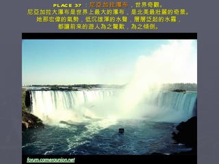 PLACE 37 ： 尼亞加拉瀑布 ，世界奇觀。 尼亞加拉大瀑布是世界上最大的瀑布，是北美最壯麗的奇景。 她那宏偉的氣勢，低沉雄渾的水聲，層層泛起的水霧， 都讓前來的遊人為之驚歎，為之傾倒。 