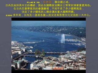 PLACE 38 ： 日內瓦 ，聯合國之城。 日內瓦由於具中立的傳統，因此在國際政治舞台上常常扮演著重要角色。 在日內瓦豪華氣派的會議廳裡，不知平息了多少國際風浪， 決定了多少關係到人類命運的重大國際問題。 2000 多年來，日內瓦一直是各國人民交往和思想文化交流的一大中心。 
