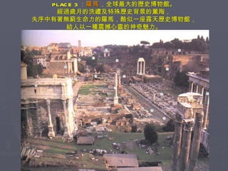 PLACE 3 ： 羅馬 ，全球最大的歷史博物館。 經過歲月的洗禮及特殊歷史背景的薰陶， 失序中有著無窮生命力的羅馬，酷似一座露天歷史博物館， 給人以一種震撼心靈的神奇魅力。 