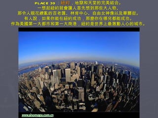PLACE 39 ： 紐約 ，地獄和天堂的完美結合。 一想起紐約就會讓人首先想到那些大人物、 那令人眼花繚亂的百老匯、林肯中心、自由女神像以及華爾街。 有人說，如果你能在紐約成功，那麼你在哪兒都能成功。 作為美國第一大都市和第一大商港，紐約是世界上最激動人心的城市。 