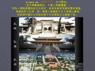 PLACE 40 ： 曲阜三孔 ，文化聖地。 「至今齊魯遺風在，十萬人家盡讀書。」 作為一個風格獨特的文化城市，曲阜有著很深遠的歷史根基。 身臨曲阜三孔時，每一個遊人都會對以孔子為開山鼻祖 而統領中國文化思想近兩千年的儒家文化漸漸了悟。 