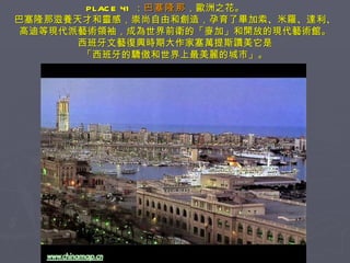 PLACE 41 ： 巴塞隆那 ，歐洲之花。　　 巴塞隆那滋養天才和靈感，崇尚自由和創造，孕育了畢加索、米羅、達利、 高迪等現代派藝術領袖，成為世界前衛的「麥加」和開放的現代藝術館。 西班牙文藝復興時期大作家塞萬提斯讚美它是 「西班牙的驕傲和世界上最美麗的城市」。 