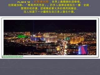 PLACE 42 ： 拉斯維加斯 ，世界上最顯赫的遊樂場。 拉斯維加斯—「華美然而悲哀」。許多人選擇這裡孤注一擲：金錢， 愛情抑或命運。這裡集結著太多的偶然與邂逅， 沒人知道下一分鐘將在自己身上發生什麼。 