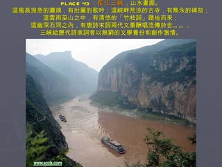 PLACE 43 ： 長江三峽 ，山水畫廊。 這風高浪急的灘頭，有壯麗的歌吟；這峽畔荒涼的古寺，有雋永的碑刻； 這雲雨巫山之中，有清悠的「竹枝詞」踏地而來； 這幽深石洞之內，有唐詩宋詞兩代文豪酬唱流傳於世……， 三峽給歷代詩家詞客以無窮的文學養份和創作激情。 