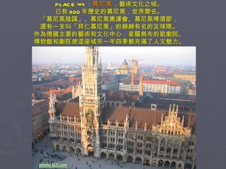 PLACE 44 ： 慕尼黑 ，藝術文化之城。 已有 800 年歷史的慕尼黑，世界聞名。 「慕尼黑陰謀」、慕尼黑奧運會、慕尼黑啤酒節， 還有一支叫「拜仁慕尼黑」的赫赫有名的足球隊。 作為德國主要的藝術和文化中心，星羅棋布的歌劇院、 博物館和劇院使這座城市一年四季都充滿了人文魅力。 