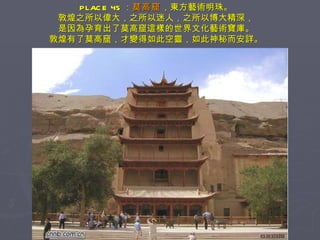 PLACE 45 ： 莫高窟 ，東方藝術明珠。 敦煌之所以偉大，之所以迷人，之所以博大精深， 是因為孕育出了莫高窟這樣的世界文化藝術寶庫。 敦煌有了莫高窟，才變得如此空靈，如此神秘而安詳。 