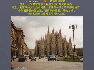 PLACE 46 ： 米蘭 ，藝術家的搖籃。 歷史上，米蘭曾是意大利領先流行的文藝中心， 與意大利豐厚的文化血肉相連。米蘭是一個永不平靜的城市， 作為藝術品的誕生地、藝術家的搖籃、時裝之城， 時尚和經典在這裡常年同時上演。 